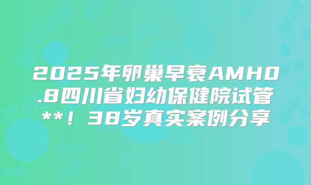 2025年卵巢早衰AMH0.8四川省妇幼保健院试管**！38岁真实案例分享