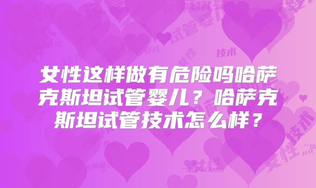 女性这样做有危险吗哈萨克斯坦试管婴儿?哈萨克斯坦试管技术怎么样?
