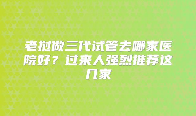 老挝做三代试管去哪家医院好?过来人强烈推荐这几家