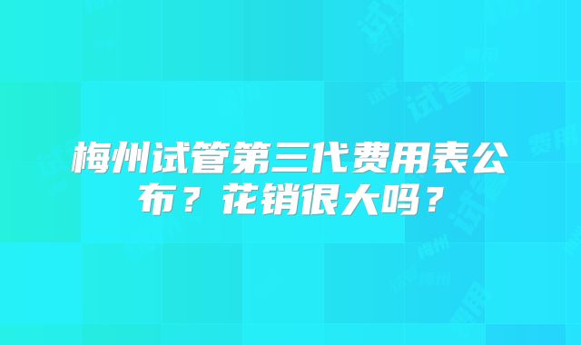 梅州试管第三代费用表公布?花销很大吗?