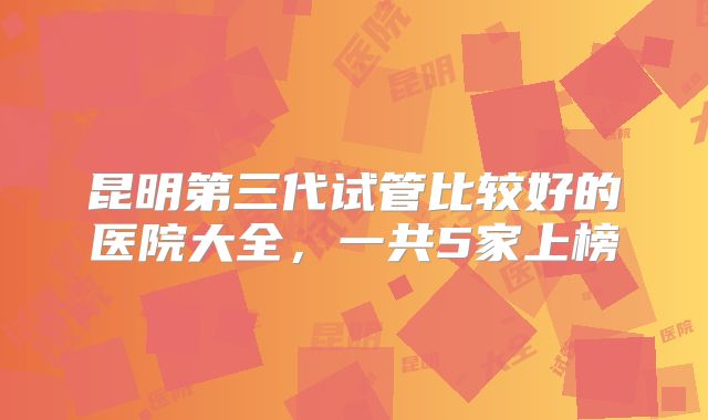 昆明第三代试管比较好的医院大全,一共5家上榜