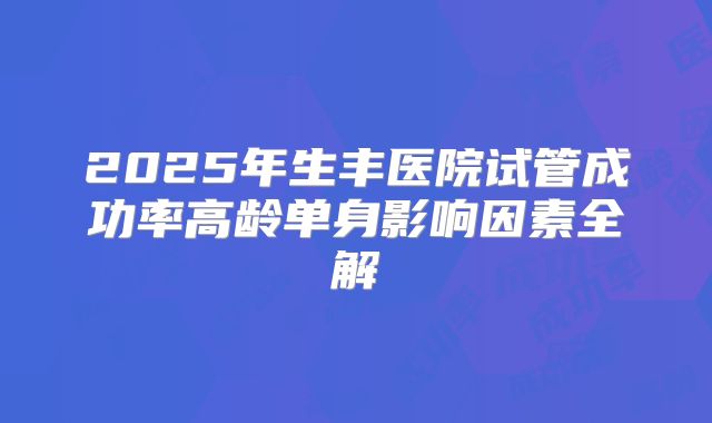 2025年生丰医院试管成功率高龄单身影响因素全解