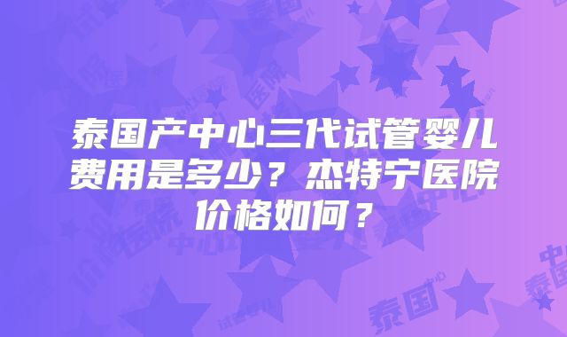 泰国产中心三代试管婴儿费用是多少?杰特宁医院价格如何?