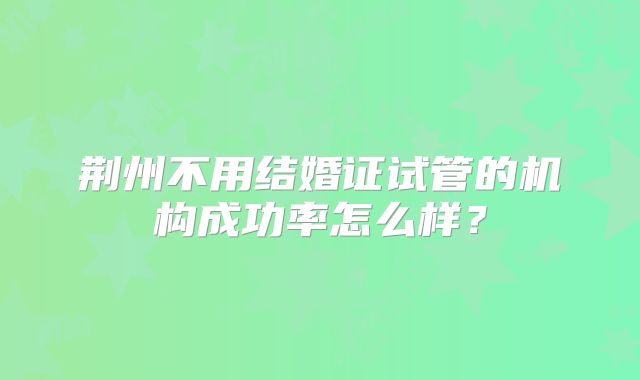 荆州不用结婚证试管的机构成功率怎么样？