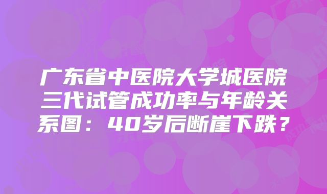 广东省中医院大学城医院三代试管成功率与年龄关系图：40岁后断崖下跌？