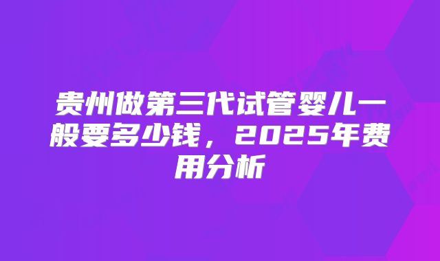 贵州做第三代试管婴儿一般要多少钱,2025年费用分析