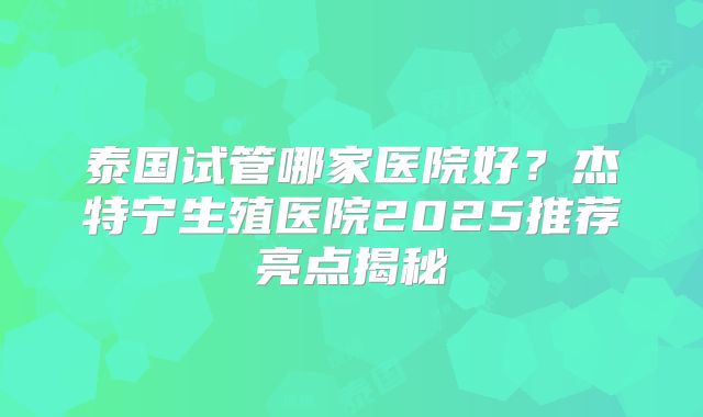 泰国试管哪家医院好？杰特宁生殖医院2025推荐亮点揭秘
