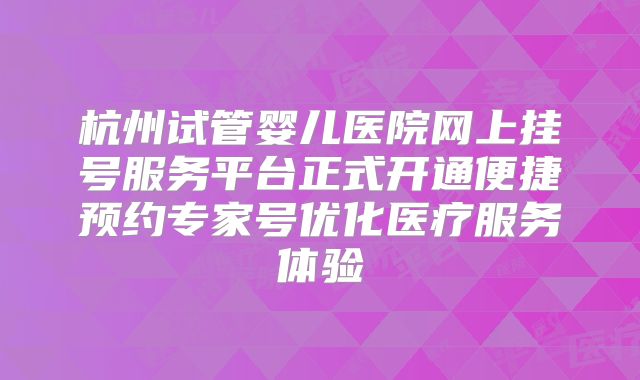 杭州试管婴儿医院网上挂号服务平台正式开通便捷预约专家号优化医疗服务体验