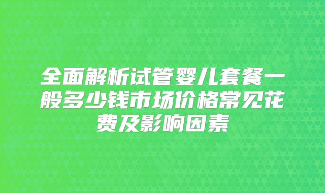 全面解析试管婴儿套餐一般多少钱市场价格常见花费及影响因素