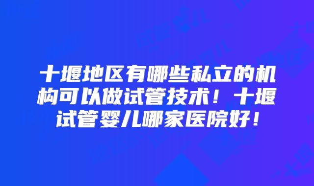 十堰地区有哪些私立的机构可以做试管技术!十堰试管婴儿哪家医院好!