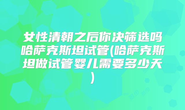 女性清朝之后你决筛选吗哈萨克斯坦试管(哈萨克斯坦做试管婴儿需要多少天)
