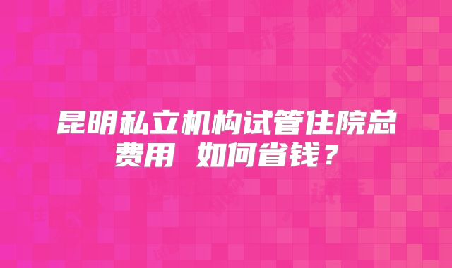 昆明私立机构试管住院总费用 如何省钱?