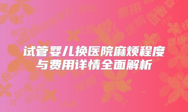 试管婴儿换医院麻烦程度与费用详情全面解析