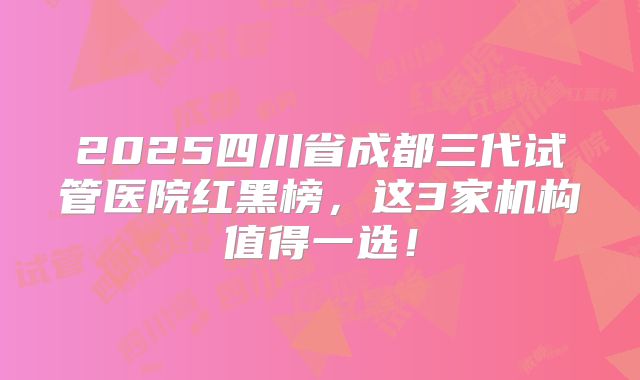 2025四川省成都三代试管医院红黑榜,这3家机构值得一选!