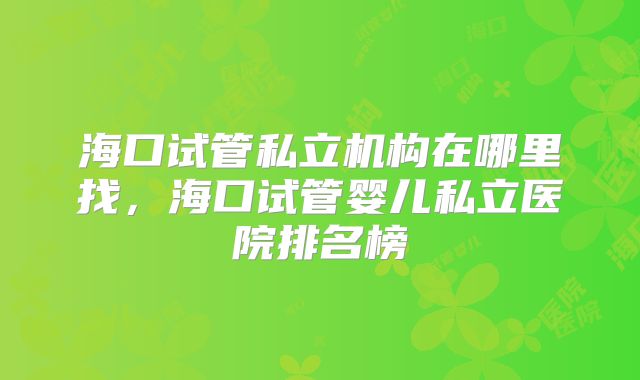 海口试管私立机构在哪里找,海口试管婴儿私立医院排名榜