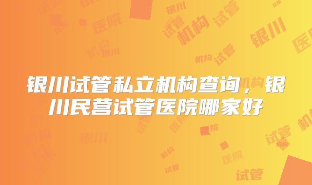 银川试管私立机构查询,银川民营试管医院哪家好