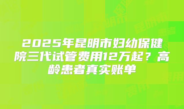 2025年昆明市妇幼保健院三代试管费用12万起?高龄患者真实账单
