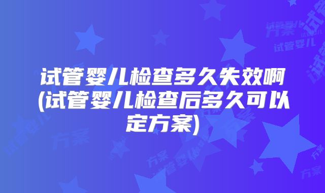 试管婴儿检查多久失效啊(试管婴儿检查后多久可以定方案)