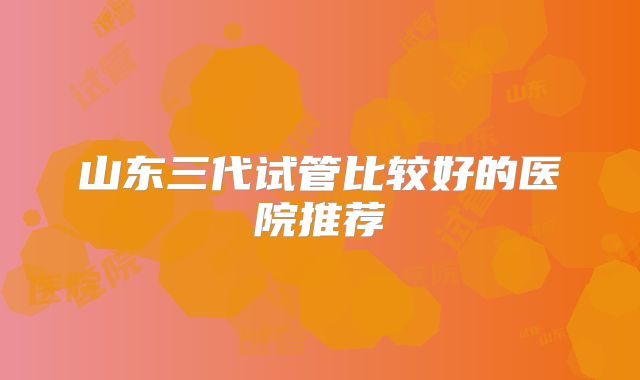 山东三代试管比较好的医院推荐