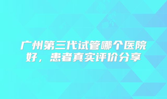 广州第三代试管哪个医院好,患者真实评价分享