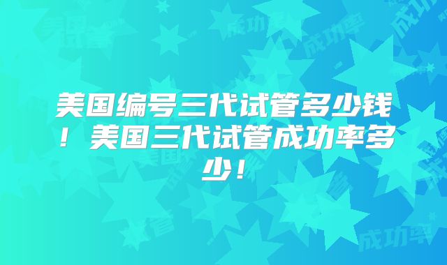 美国编号三代试管多少钱！美国三代试管成功率多少！