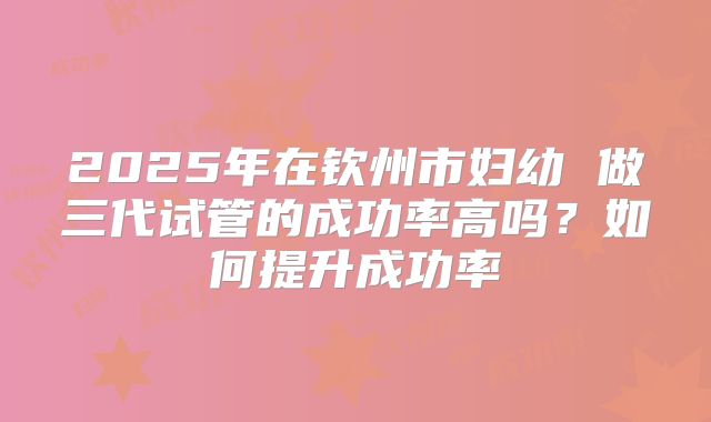 2025年在钦州市妇幼 做三代试管的成功率高吗?如何提升成功率