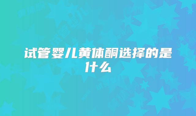 试管婴儿黄体酮选择的是什么