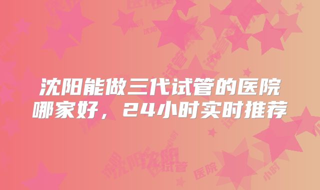 沈阳能做三代试管的医院哪家好,24小时实时推荐