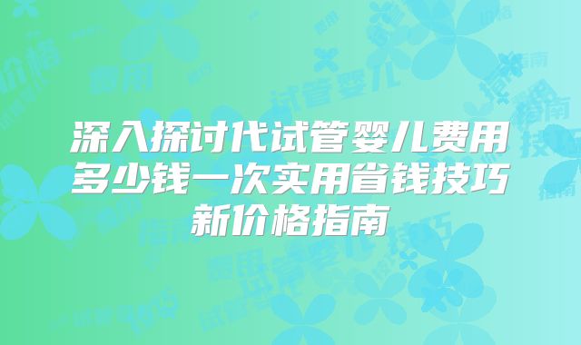 深入探讨代试管婴儿费用多少钱一次实用省钱技巧新价格指南