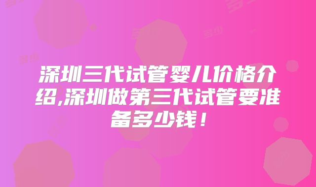 深圳三代试管婴儿价格介绍,深圳做第三代试管要准备多少钱!
