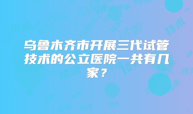 乌鲁木齐市开展三代试管技术的公立医院一共有几家?