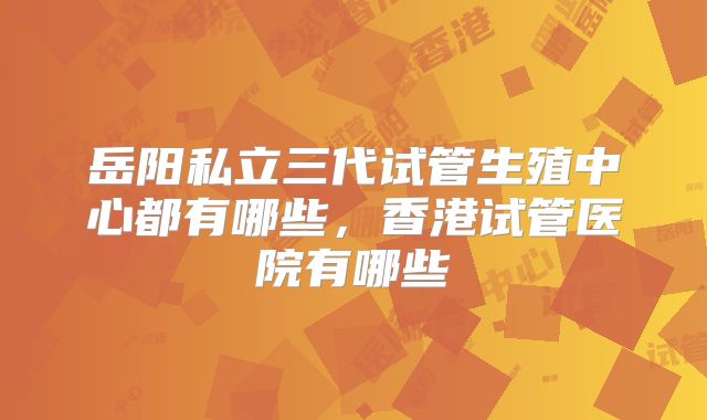 岳阳私立三代试管生殖中心都有哪些，香港试管医院有哪些