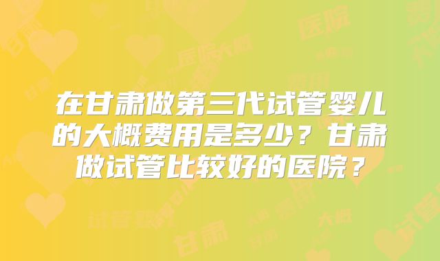 在甘肃做第三代试管婴儿的大概费用是多少?甘肃做试管比较好的医院?