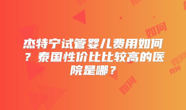杰特宁试管婴儿费用如何?泰国性价比比较高的医院是哪?