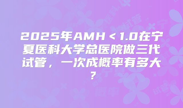 2025年AMH＜1.0在宁夏医科大学总医院做三代试管，一次成概率有多大？
