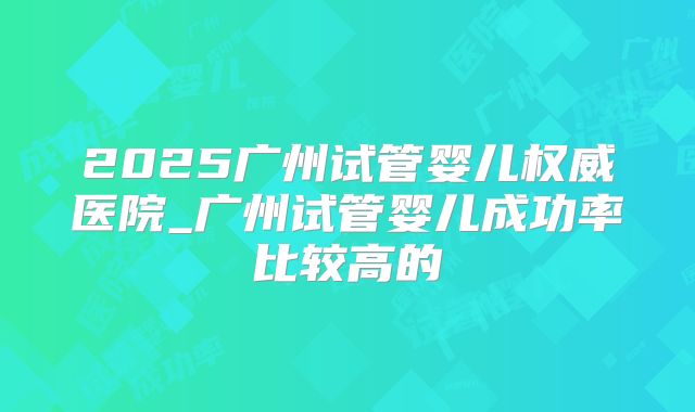 2025广州试管婴儿权威医院_广州试管婴儿成功率比较高的