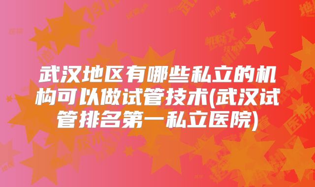 武汉地区有哪些私立的机构可以做试管技术(武汉试管排名第一私立医院)