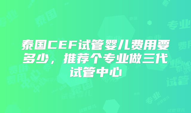 泰国CEF试管婴儿费用要多少，推荐个专业做三代试管中心