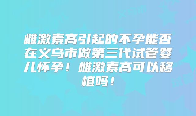 雌激素高引起的不孕能否在义乌市做第三代试管婴儿怀孕!雌激素高可以移植吗!