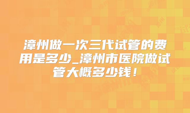 漳州做一次三代试管的费用是多少_漳州市医院做试管大概多少钱！