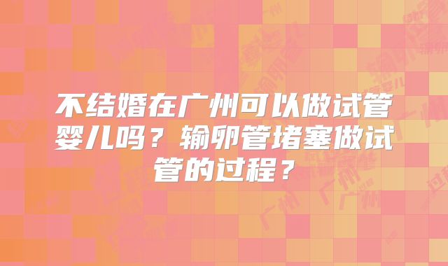 不结婚在广州可以做试管婴儿吗?输卵管堵塞做试管的过程?