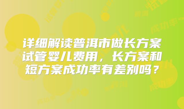 详细解读普洱市做长方案试管婴儿费用，长方案和短方案成功率有差别吗？