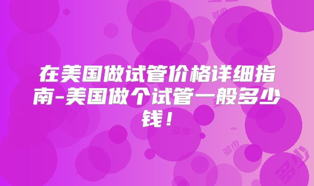 在美国做试管价格详细指南-美国做个试管一般多少钱!