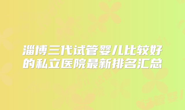 淄博三代试管婴儿比较好的私立医院最新排名汇总