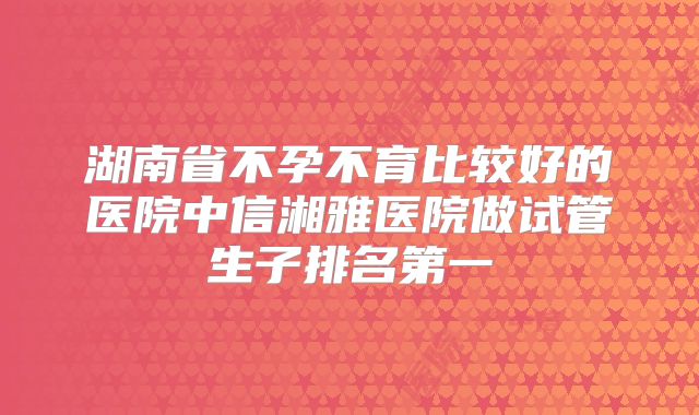 湖南省不孕不育比较好的医院中信湘雅医院做试管生子排名第一