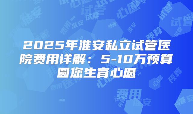 2025年淮安私立试管医院费用详解：5-10万预算圆您生育心愿