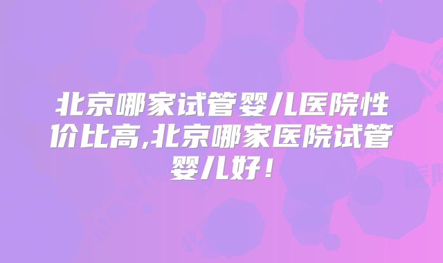 北京哪家试管婴儿医院性价比高,北京哪家医院试管婴儿好!