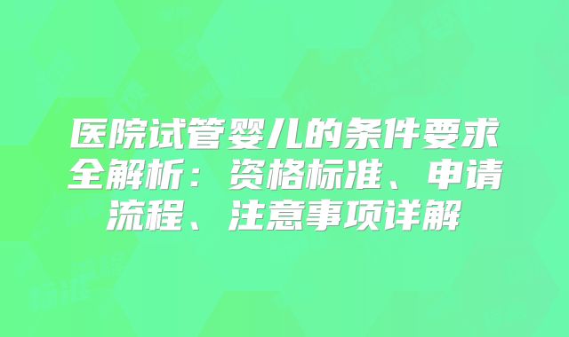 医院试管婴儿的条件要求全解析：资格标准、申请流程、注意事项详解