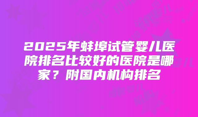 2025年蚌埠试管婴儿医院排名比较好的医院是哪家？附国内机构排名