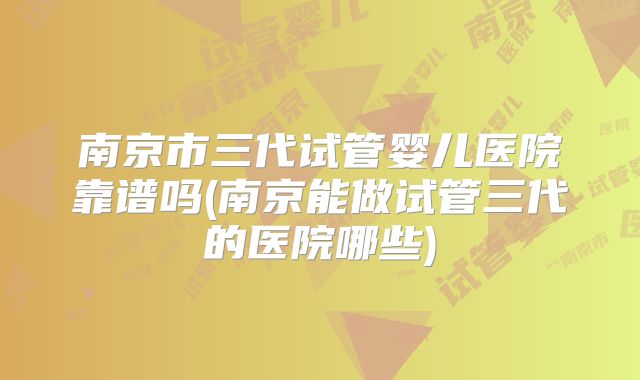 南京市三代试管婴儿医院靠谱吗(南京能做试管三代的医院哪些)